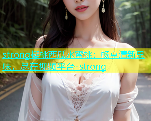 strong樱桃西瓜水蜜桃：畅享清新果味，尽在视频平台-strong