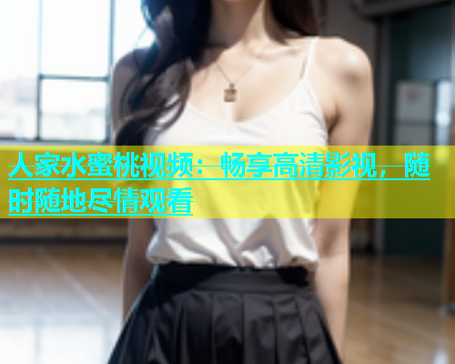 人家水蜜桃视频：畅享高清影视，随时随地尽情观看