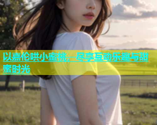 以嘉伦哄小蜜桃，尽享互动乐趣与甜蜜时光