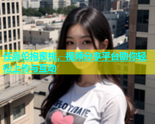 任嘉伦抱蜜桃，视频分享平台助你轻松上传与互动