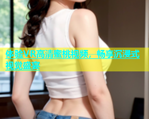 体验VR高清蜜桃视频，畅享沉浸式视觉盛宴