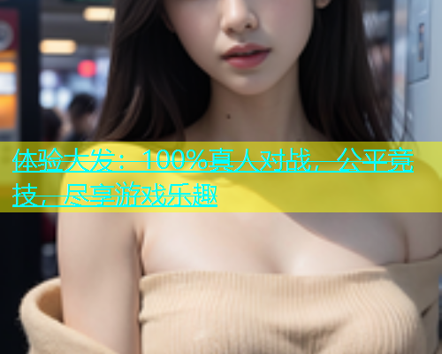 体验大发：100%真人对战，公平竞技，尽享游戏乐趣
