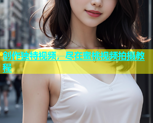创作独特视频，尽在蜜桃视频拍摄教程