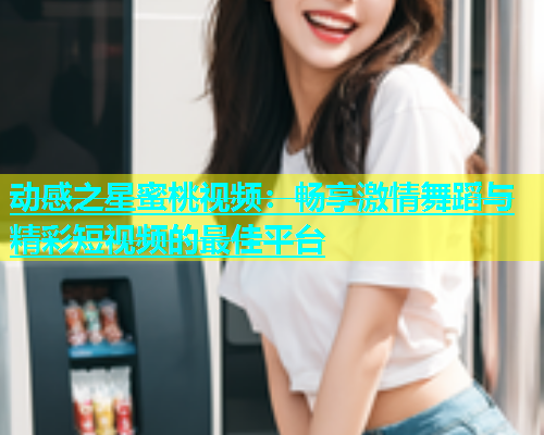 动感之星蜜桃视频：畅享激情舞蹈与精彩短视频的最佳平台