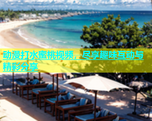 动漫打水蜜桃视频，尽享趣味互动与精彩分享