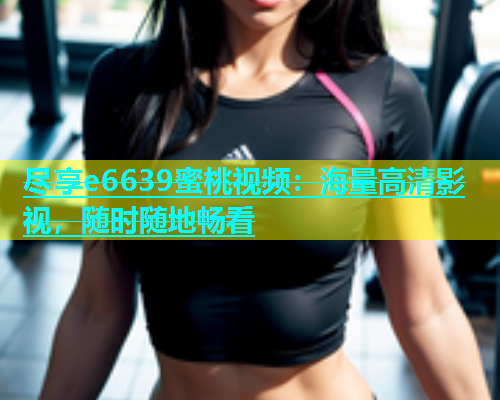 尽享e6639蜜桃视频：海量高清影视，随时随地畅看