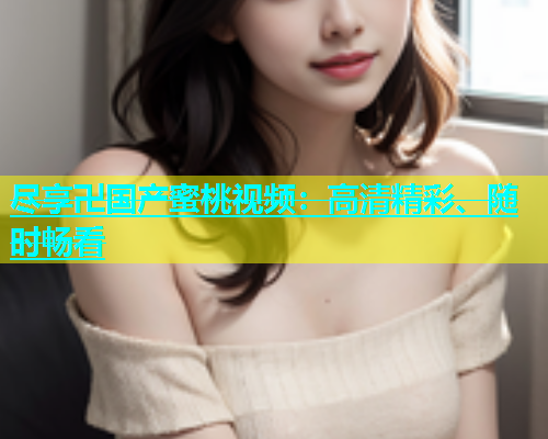 尽享卍国产蜜桃视频：高清精彩、随时畅看