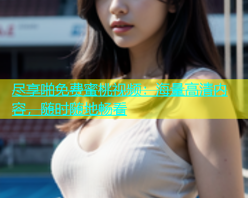 尽享啪免费蜜桃视频：海量高清内容，随时随地畅看