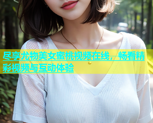 尽享尤物美女蜜桃视频在线，畅看精彩视频与互动体验