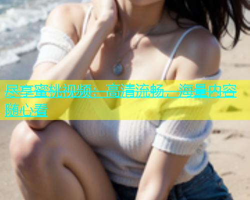 尽享蜜桃视频：高清流畅，海量内容随心看