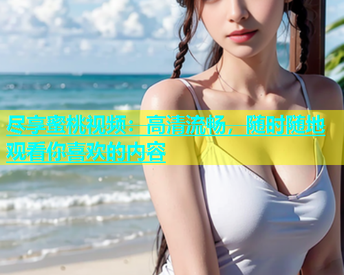 尽享蜜桃视频：高清流畅，随时随地观看你喜欢的内容