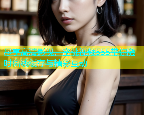 尽享高清影视，蜜桃视频555带你随时离线缓存与精彩互动