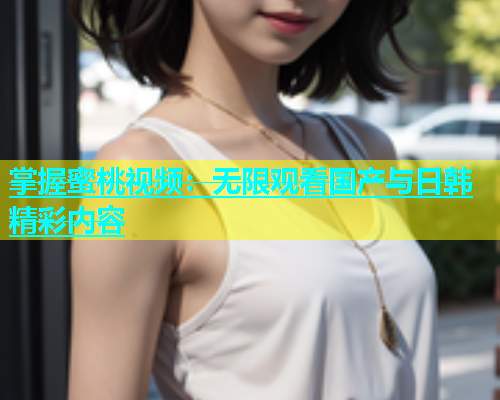 掌握蜜桃视频：无限观看国产与日韩精彩内容