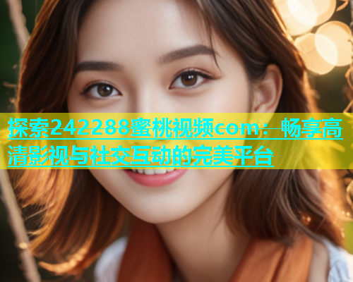 探索242288蜜桃视频com：畅享高清影视与社交互动的完美平台