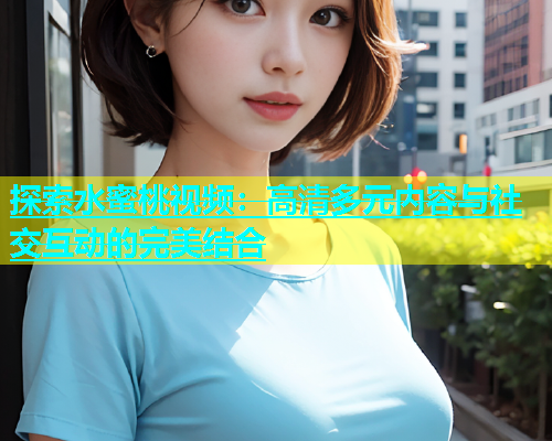 探索水蜜桃视频：高清多元内容与社交互动的完美结合