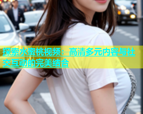 探索水蜜桃视频：高清多元内容与社交互动的完美结合