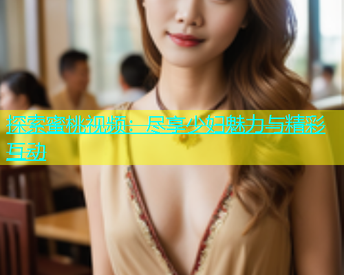 探索蜜桃视频：尽享少妇魅力与精彩互动