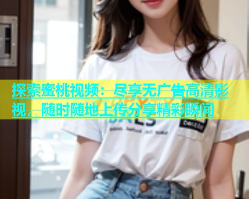 探索蜜桃视频：尽享无广告高清影视，随时随地上传分享精彩瞬间
