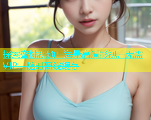 探索蜜桃视频：海量高清影视，无需VIP，随时离线缓存