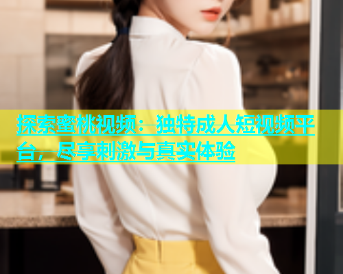探索蜜桃视频：独特成人短视频平台，尽享刺激与真实体验