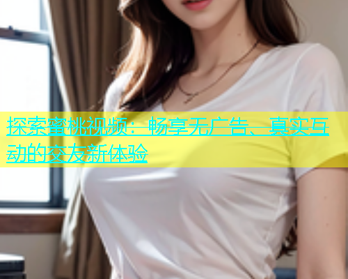 探索蜜桃视频：畅享无广告、真实互动的交友新体验