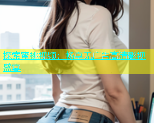 探索蜜桃视频：畅享无广告高清影视盛宴