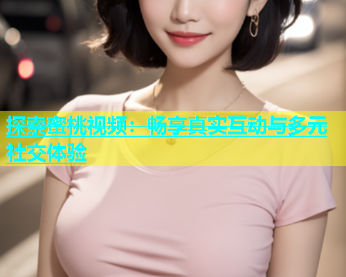 探索蜜桃视频：畅享真实互动与多元社交体验