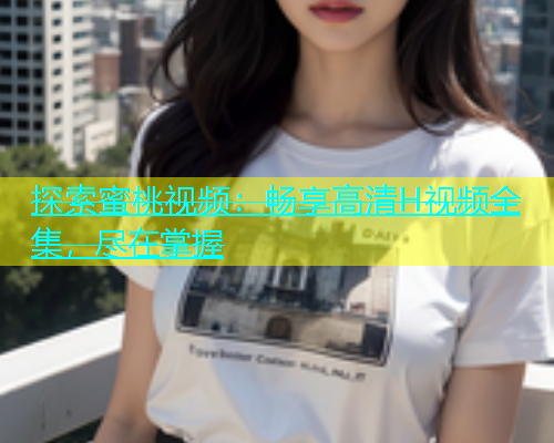 探索蜜桃视频：畅享高清H视频全集，尽在掌握