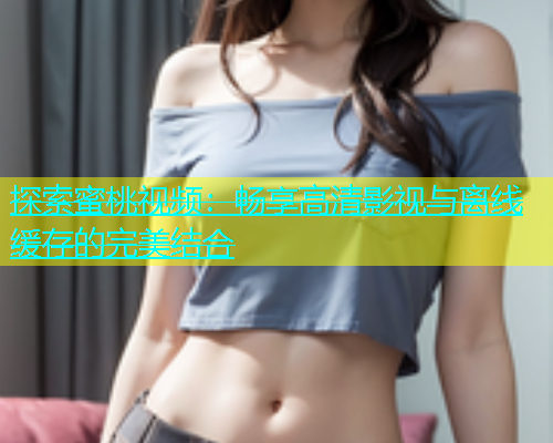 探索蜜桃视频：畅享高清影视与离线缓存的完美结合