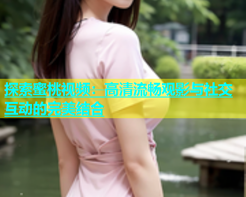 探索蜜桃视频：高清流畅观影与社交互动的完美结合