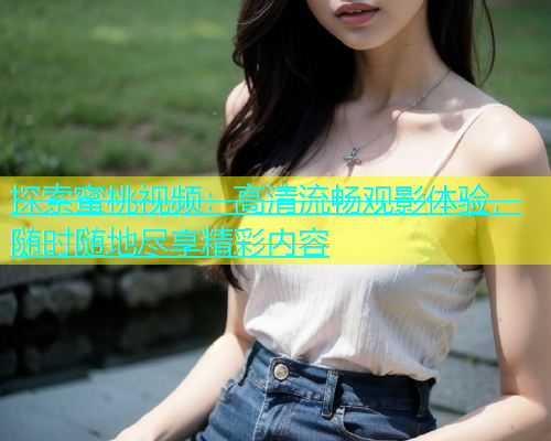 探索蜜桃视频：高清流畅观影体验，随时随地尽享精彩内容