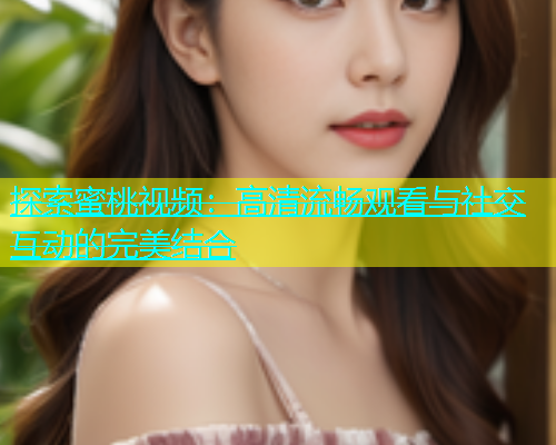 探索蜜桃视频：高清流畅观看与社交互动的完美结合