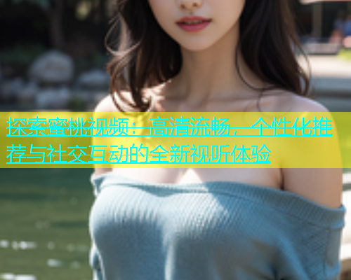 探索蜜桃视频：高清流畅，个性化推荐与社交互动的全新视听体验
