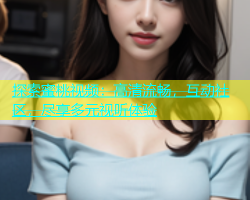 探索蜜桃视频：高清流畅，互动社区，尽享多元视听体验