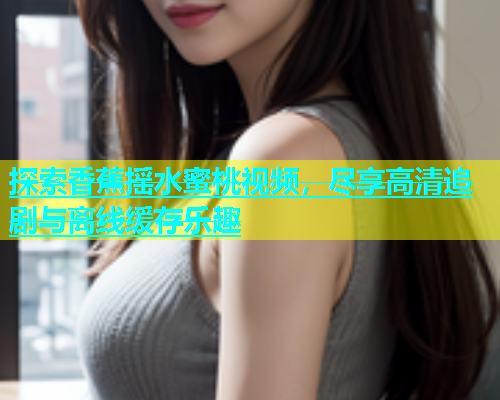 探索香蕉摇水蜜桃视频，尽享高清追剧与离线缓存乐趣
