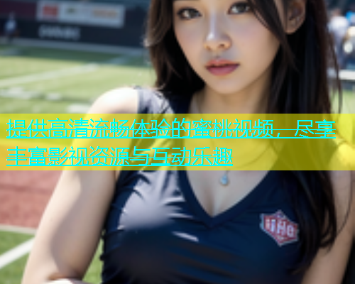提供高清流畅体验的蜜桃视频，尽享丰富影视资源与互动乐趣