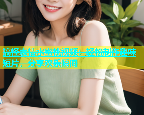 搞怪表情水蜜桃视频：轻松制作趣味短片，分享欢乐瞬间