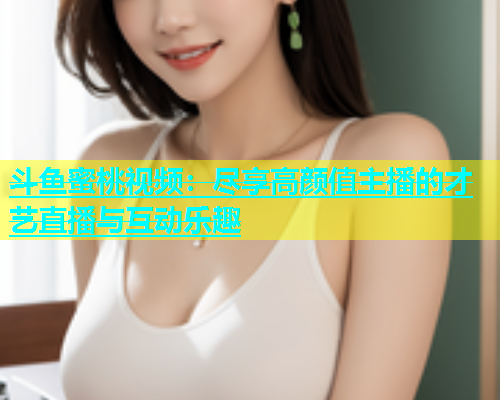斗鱼蜜桃视频：尽享高颜值主播的才艺直播与互动乐趣