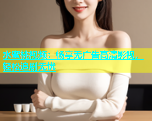 水蜜桃视频：畅享无广告高清影视，轻松追剧无忧