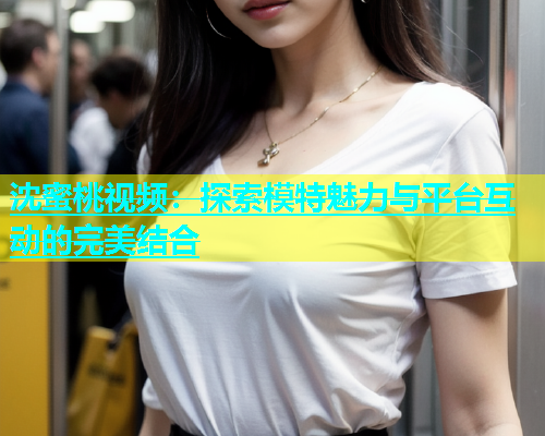 沈蜜桃视频：探索模特魅力与平台互动的完美结合