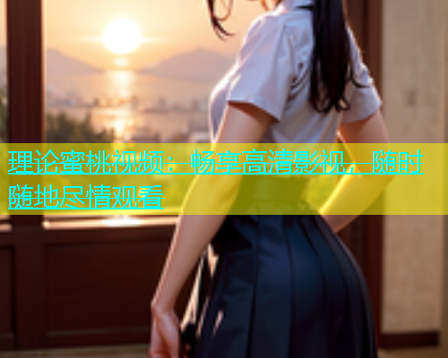理论蜜桃视频：畅享高清影视，随时随地尽情观看