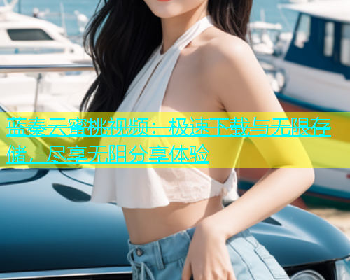 蓝秦云蜜桃视频：极速下载与无限存储，尽享无阻分享体验