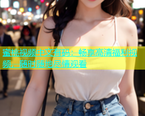蜜桃视频中文有码：畅享高清福利视频，随时随地尽情观看