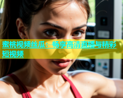 蜜桃视频丝瓜：畅享高清直播与精彩短视频