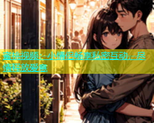 蜜桃视频：小情侣畅享私密互动，尽情释放爱意