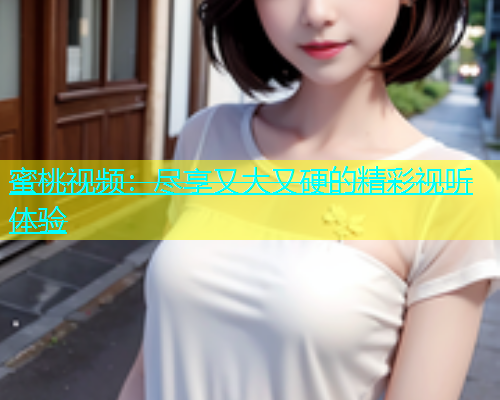 蜜桃视频：尽享又大又硬的精彩视听体验