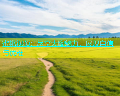 蜜桃视频：尽享大胸魅力，展现自信与优雅