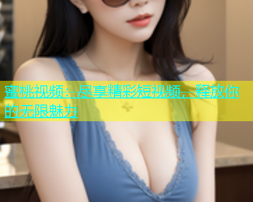 蜜桃视频：尽享精彩短视频，释放你的无限魅力