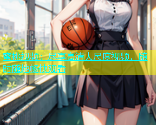 蜜桃视频：尽享高清大尺度视频，随时随地畅快观看