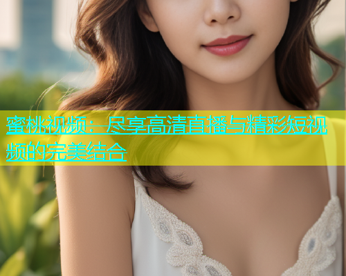 蜜桃视频：尽享高清直播与精彩短视频的完美结合